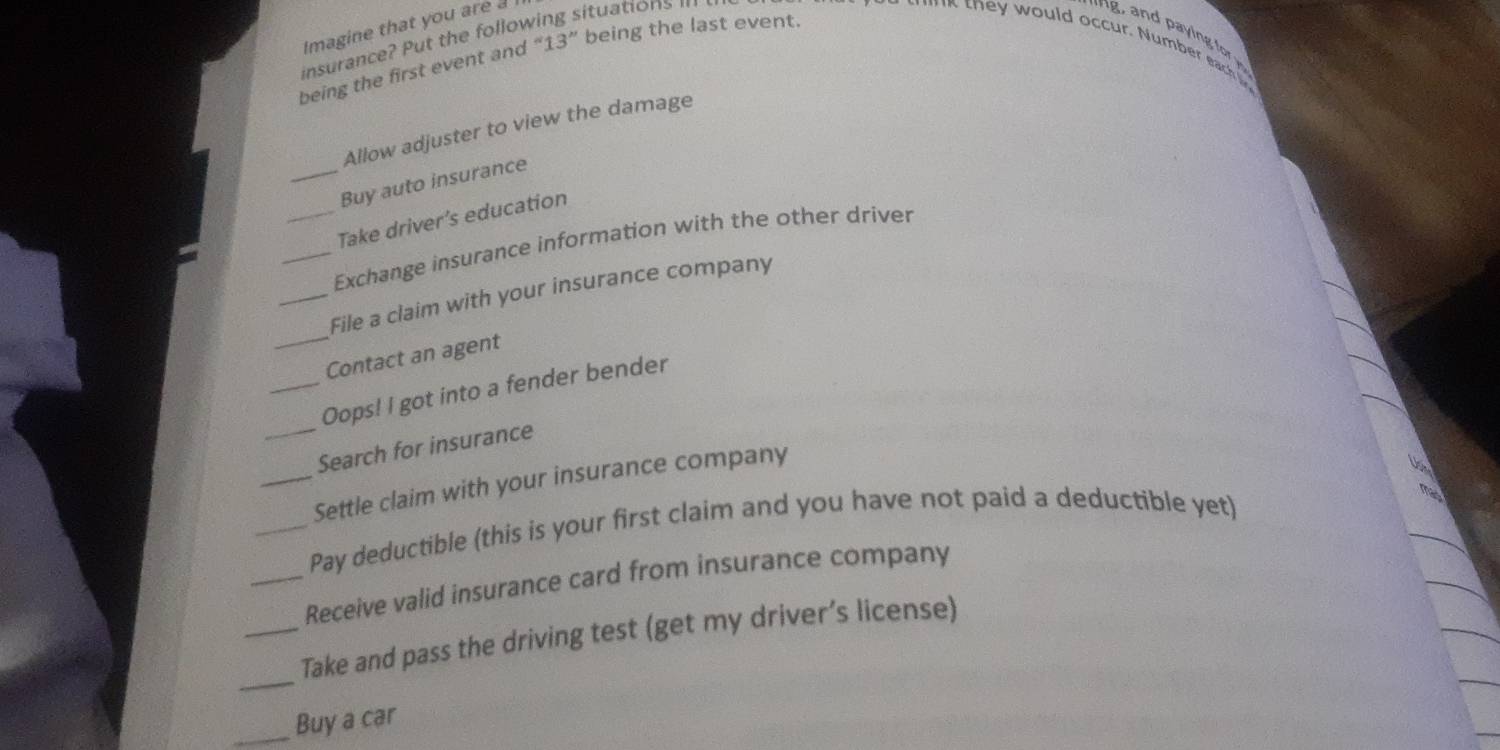 Imagine that you are a ituations 
insurance? Put the follow 
being the first event and 13'' being the last event. 
Allow adjuster to view the damage 
_Buy auto insurance 
Take driver’s education 
_Exchange insurance information with the other driver 
_File a claim with your insurance company 
_Contact an agent 
_ 
_Oops! I got into a fender bender 
Search for insurance 
_Settle claim with your insurance company 
mas 
_Pay deductible (this is your first claim and you have not paid a deductible yet) 
_Receive valid insurance card from insurance company 
_ 
_Take and pass the driving test (get my driver’s license) 
_Buy a car