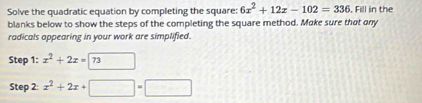 Solve the quadratic equation by completing the square: 6x^2+12x-102=336. Fill in the
blanks below to show the steps of the completing the square method. Make sure that any
radicals appearing in your work are simplified.
Step 1: x^2+2x=73
Step 2: x^2+2x+□ =□