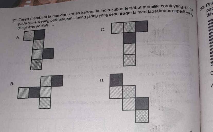 pa
21. Tasya membuat kubus dari kertas karton. la ingin kubus tersebut memiliki corak yang sam 23. Paí
pada sisi-sisi yang berhadapan. Jaring-jaring yang sesuai agar la mendapat kubus seperti yang dib
diinginkan adalah ....
C.
A
C
D.
B.