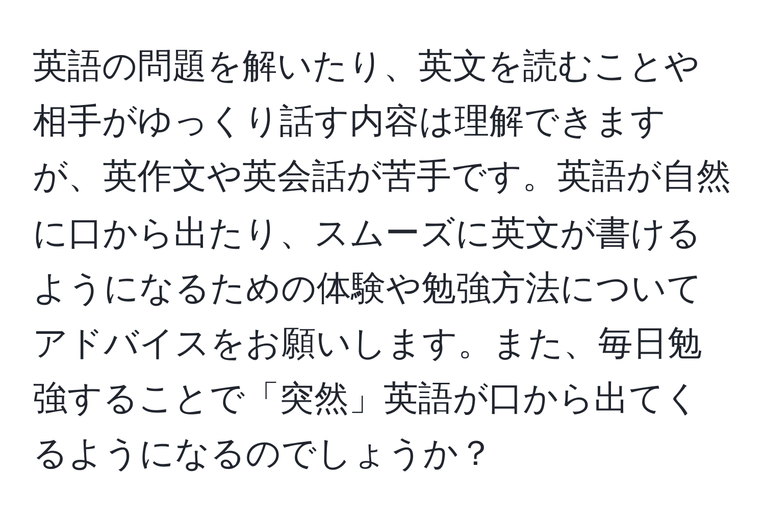 英語の問題を解いたり、英文を読むことや相手がゆっくり話す内容は理解できますが、英作文や英会話が苦手です。英語が自然に口から出たり、スムーズに英文が書けるようになるための体験や勉強方法についてアドバイスをお願いします。また、毎日勉強することで「突然」英語が口から出てくるようになるのでしょうか？