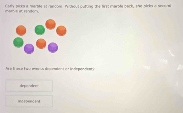 Carly picks a marble at random. Without putting the first marble back, she picks a second
marble at random.
Are these two events dependent or independent?
dependent
independent