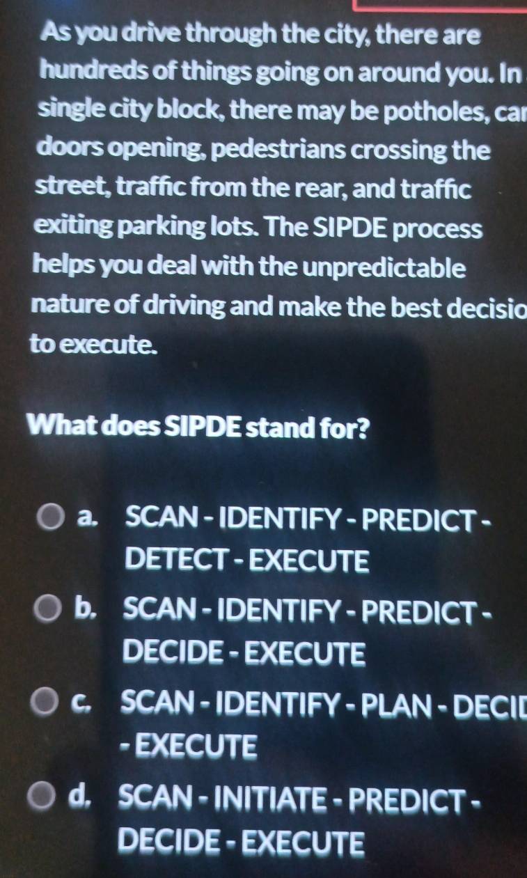 As you drive through the city, there are
hundreds of things going on around you. In
single city block, there may be potholes, car
doors opening, pedestrians crossing the
street, traffic from the rear, and traffic
exiting parking lots. The SIPDE process
helps you deal with the unpredictable
nature of driving and make the best decisio
to execute.
What does SIPDE stand for?
a. SCAN - IDENTIFY - PREDICT -
DETECT - EXECUTE
b, SCAN - IDENTIFY - PREDICT -
DECIDE - EXECUTE
c. SCAN - IDENTIFY - PLAN - DECI[
- EXECUTE
d. SCAN - INITIATE - PREDICT -
DECIDE - EXECUTE