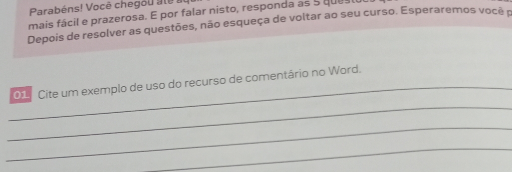 Parabéns! Você chegou ale a 
mais fácil e prazerosa. E por falar nisto, responda as 5 quesl 
Depois de resolver as questões, não esqueça de voltar ao seu curso. Esperaremos você p 
_ 
01 Cite um exemplo de uso do recurso de comentário no Word. 
_ 
_ 
_