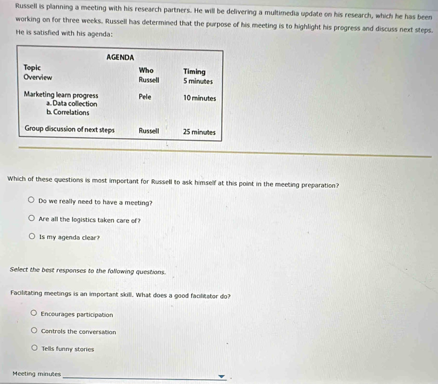 Russell is planning a meeting with his research partners. He will be delivering a multimedia update on his research, which he has been
working on for three weeks. Russell has determined that the purpose of his meeting is to highlight his progress and discuss next steps.
He is satisfied with his agenda:
AGENDA
Topic Who Timing
Overview Russell 5 minutes
Marketing learn progress Pele 10 minutes
a. Data collection
b. Correlations
Group discussion of next steps Russell 25 minutes
Which of these questions is most important for Russell to ask himself at this point in the meeting preparation?
Do we really need to have a meeting?
Are all the logistics taken care of?
Is my agenda clear?
Select the best responses to the following questions.
Facilitating meetings is an important skill. What does a good facilitator do?
Encourages participation
Controls the conversation
Tells funny stories
Meeting minutes _
.