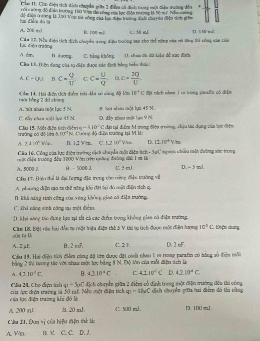 Cầu 11. Cho điện tích dịch chuyên giữa 2 điểm cổ định trong một điện trường đều
với cường độ điện trường 100 V/m thi công của lực điện trường là 50 mJ. Nếu cường
độ điện trường là 200 V/m thi công của lực điện trưởng dịch chuyên điện tích giữ
hai điểm đó là
A. 200 mJ. B. 100 mJ. C. 50 mJ D. 1.50 mJ
Câu 12. Nếu điện tích dịch chuyển trong điện trường sao cho thể năng của nó tăng thi công của của
lực điện trường
A. âm, B. dương. C. bảng không D. chưa đô đữ kiện đề xáo định
Câu 13. Điện dung của tụ điện được xác định bằng biểu thức:
A. C=QU. B. C= Q/U . C. C= U/Q . D. c= 2Q/U .
Câu 14. Hai điện tích điểm trái dầu có cùng độ lớn 10^(-4)C đặt cách nhau 1 m trong parafin có điện
môi bàng 2 thì chúng
A. hút nhau một lực 5 N. B. hút nhau một lự 45 N.
C. đẩy nhau một lực 45 N. D. đầy nhau một lực 9 N.
Câu 15. Một điện tích diểm q=5.10^(-7)C đặt tại điểm M trong điện trường, chịu tác dụng của lực điện
trường có độ lớn 6.10^(-2)N. Cường độ điện trường tại M là:
A. 2,4.10^5V/m. B. 1,2 V/m. C. 1,2.10^5 V/m D. 12.10^(-6)V/m.
Câu 16. Công của lực điện trường dịch chuyển một điện tích - 5μC ngược chiều một đường sức trong
một điện trường đều 1000 V/m trên quảng đường đài 1 m là
A. 5000 J. B. ~ 5000 J. C. 5 mJ D. - 5 mJ.
Câu 17. Điện thể là đại lượng đặc trưng cho riêng điện trường về
A. phương diện tạo ra thể năng khi đặt tại đó một điện tích q.
B. khả năng sinh công của vùng không gian có điện trường.
C. khả năng sinh công tại một điểm.
D. khả năng tác dụng lực tại tất cả các điểm trong không gian có điện trường.
Câu 18. Đặt vâo hai đầu tụ một hiệu điện thể 5 V thì tụ tích được một điện lượng 10^5C Điện dung
của tụ là
A. 2 µF. B. 2 mF. C. 2 F. D. 2 nF.
Câu 19. Hai điện tích điểm cùng độ lớn được đặt cách nhau 1 m trong parafin có hằng số điện môi
bằng 2 thi tương tác với nhau một lực bảng 8 N. Độ lớn của mỗi điện tích là
A. 4.2.10^(-3)C. B. 4_ 210^(-4)C. C. 4.210^(-5)C.D. 4.2.10^(-6)C.
Câu 20. Cho điện tích q_1=5mu C địch chuyển giữa 2 điễm cổ định trong một điện trường đều thì công
của lực điện trường là 50 mJ. Nều một điện tích q_2=10mu C địch chuyển giữa hai điểm đó thì công
của lực điện trường khi đó là
A. 200 mJ. B. 20 mJ. C. 500 mJ. D. 100 mJ.
Câu 21. Đơn vị của hiệu điện thể là:
A. V/m. B. V. C. C. D. J.