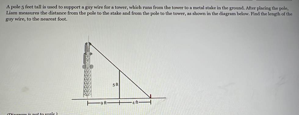 A pole 5 feet tall is used to support a guy wire for a tower, which runs from the tower to a metal stake in the ground. After placing the pole, 
Liam measures the distance from the pole to the stake and from the pole to the tower, as shown in the diagram below. Find the length of the 
guy wire, to the nearest foot.