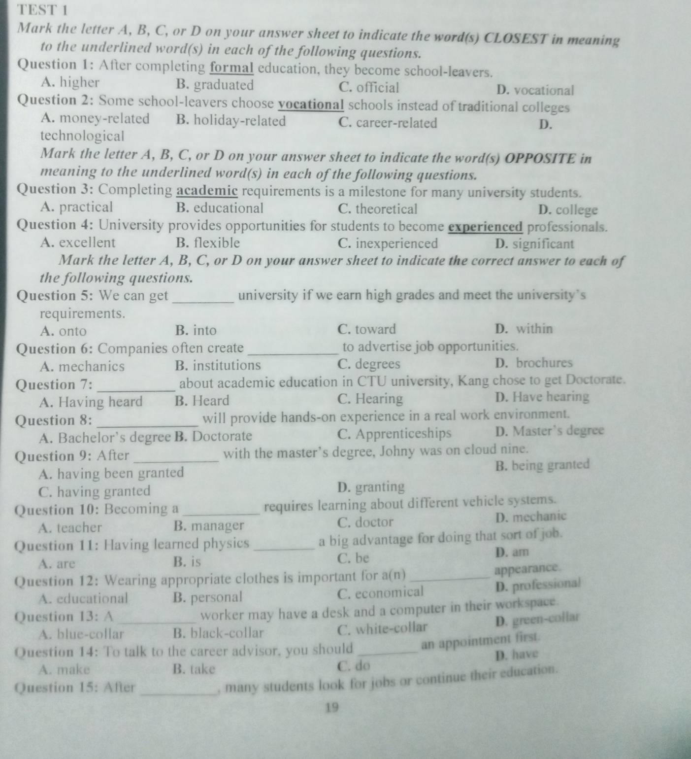 TEST 1
Mark the letter A, B, C, or D on your answer sheet to indicate the word(s) CLOSEST in meaning
to the underlined word(s) in each of the following questions.
Question 1: After completing formal education, they become school-leavers.
A. higher B. graduated C. official D. vocational
Question 2: Some school-leavers choose vocational schools instead of traditional colleges
A. money-related B. holiday-related C. career-related D.
technological
Mark the letter A, B, C, or D on your answer sheet to indicate the word(s) OPPOSITE in
meaning to the underlined word(s) in each of the following questions.
Question 3: Completing academic requirements is a milestone for many university students.
A. practical B. educational C. theoretical D. college
Question 4: University provides opportunities for students to become experienced professionals.
A. excellent B. flexible C. inexperienced D. significant
Mark the letter A, B, C, or D on your answer sheet to indicate the correct answer to each of
the following questions.
Question 5: We can get _university if we earn high grades and meet the university’s
requirements.
A. onto B. into C. toward D. within
Question 6: Companies often create _to advertise job opportunities.
A. mechanics B. institutions C. degrees D. brochures
Question 7:_ about academic education in CTU university, Kang chose to get Doctorate.
A. Having heard B. Heard C. Hearing D. Have hearing
Question 8: _will provide hands-on experience in a real work environment.
A. Bachelor’s degree B. Doctorate C. Apprenticeships D. Master’s degree
Question 9: After_ with the master’s degree, Johny was on cloud nine.
A. having been granted
B. being granted
C. having granted D. granting
Question 10: Becoming a _requires learning about different vehicle systems.
A. teacher B. manager C. doctor D. mechanic
Question 11: Having learned physics _a big advantage for doing that sort of job.
A. are B. is C. be D. am
Question 12: Wearing appropriate clothes is important for a(n)_
appearance.
A. educational B. personal C. economical
D. professional
Question 13: A_
worker may have a desk and a computer in their workspace.
A. blue-collar B. black-collar C. white-collar
D. green-collar
Question 14: To talk to the career advisor, you should_
an appointment first.
D. have
A. make B. take C. do
Question 15: After_
, many students look for jobs or continue their education.
19