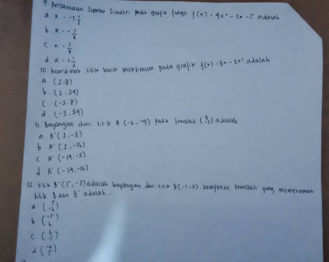 persamaan summu simerri pada grafik fungh f(x)=4x^2-3x-5 adaiah
A x=-1 1/2 
b. x=- 3/11 
C. x= 3/8 
d x+1 1/2 
10. koord nar lihk balik makhmum pada grafik f(x)=8x-2x^2 adalah
a (2,8)
b. (2,24)
C. (-2,8)
d (-2,24)
I1 bayangan dar. hr. k A(-6,-9) pada fransiah beginpmatrix 8 -1endpmatrix adaiah
A A'(2,-2)
b A'(2,-16)
C. A'(-14,-2)
d A'(-14,-16)
12 bhk B'(5,-3) adalah bayangan dar. 1K B(-1,2) komponen translah yong memerakan
blk b dan B' adaiah..
a beginpmatrix 5 -6endpmatrix
b. beginpmatrix -5 6endpmatrix
C beginpmatrix 6 -5endpmatrix
d beginpmatrix -6 5endpmatrix