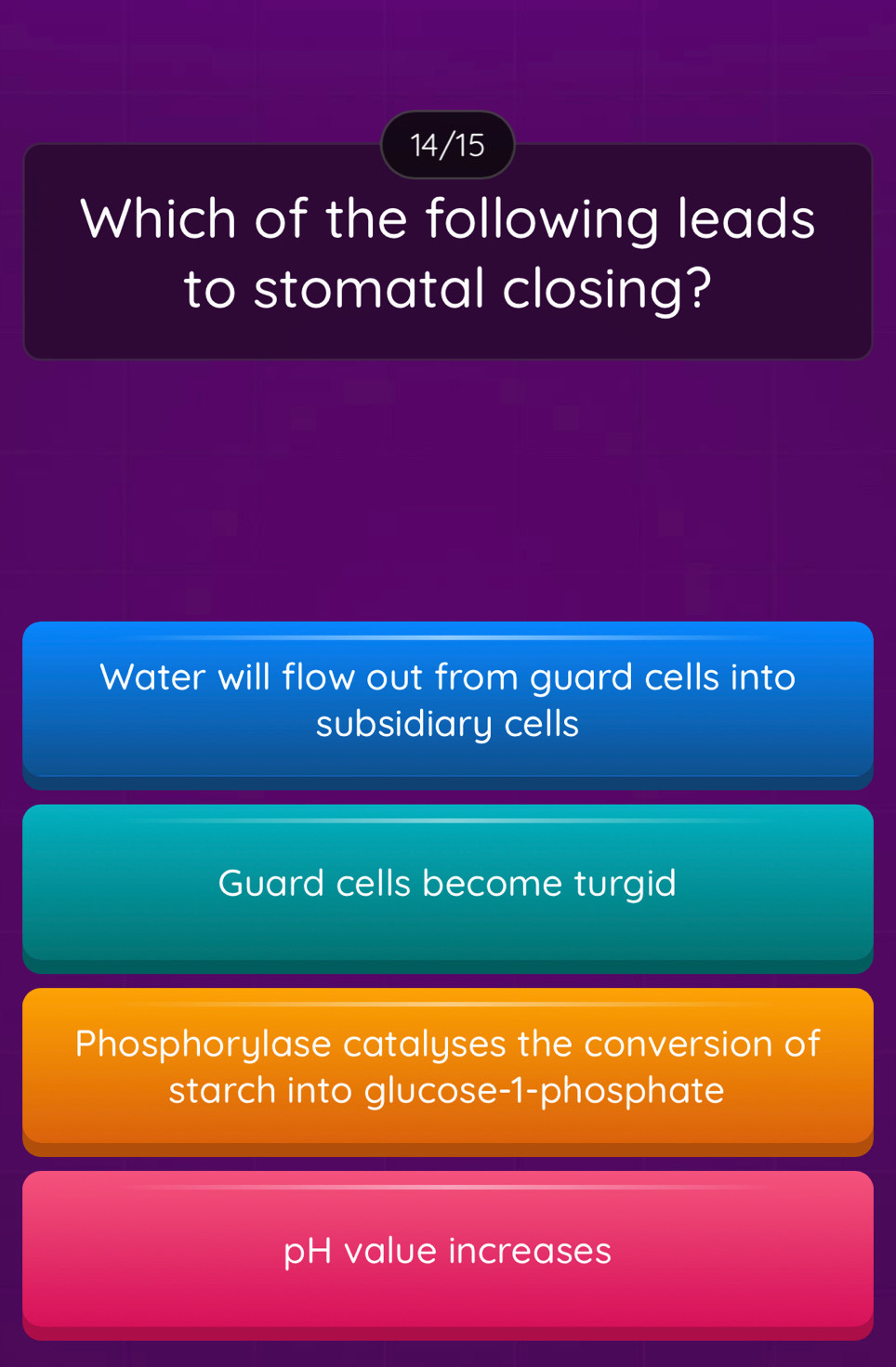 14/15
Which of the following leads
to stomatal closing?
Water will flow out from guard cells into
subsidiary cells
Guard cells become turgid
Phosphorylase catalyses the conversion of
starch into glucose- 1 -phosphate
pH value increases