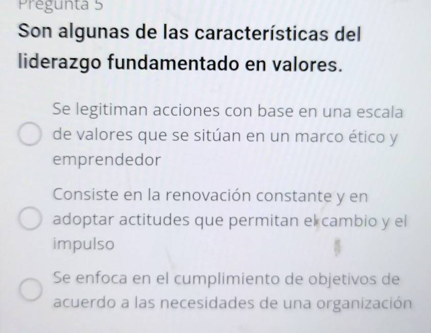 Pregunta 5
Son algunas de las características del
liderazgo fundamentado en valores.
Se legitiman acciones con base en una escala
de valores que se sitúan en un marco ético y
emprendedor
Consiste en la renovación constante y en
adoptar actitudes que permitan el cambio y el
impulso
Se enfoca en el cumplimiento de objetivos de
acuerdo a las necesidades de una organización