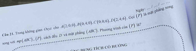 Ngày: 
Câu 21. Trong không gian Oxyz cho . cách đều D và mặt phẳng (ABC). Phương trình của A(2;0;0), B(0;4;0), C(0;0;6), D(2;4;6) Gọi (P) là mặt phẳng song 
(P) là? 
song với mp(ABC)..(P) 
G Dụng tích có hướng