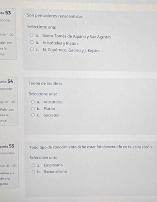 a 53 Son pensadores renacentistas
ponder
Seleccione una:
e de 1.00 a. Santo Tomás de Aquino y San Agustín
allar con b. Aristóteles y Platón
ra la c. N. Copérnico, Galileo y J. Kepler.
FLa
unta 54 Teoría de las ideas
sponder
Seleccione una:
sje de 1.00 a. Aristóteles
ñalar con b. Platón
lera la c. Sócrates
unta
unta 55 Todo tipo de conocimiento debe estar fundamentado en nuestra razón
esponder Seleccione una:
Gaje de 1.00 a. Empirismo
eñl r con b. Racionalismo
dera la
gunta