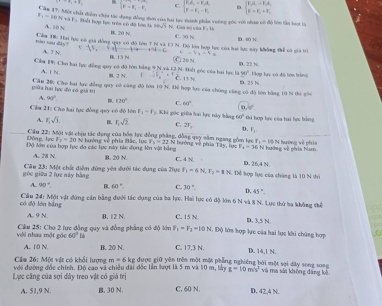 (x=F_1+F_2 B. beginarrayl F_1-F_2a_2 F=F_1-F_2endarray. C. beginarrayl F_1d_2=F_2d, F=F_2-F_1endarray. D. beginarrayl F_2d_1=F_1d_2 F=F_1+F_2endarray.
Câu 17: Một chất điểm chịu tác dụng đồng thời của hai lực thành phần vuông góc với nhau có độ lớn lần lượt là
F_1=10 N và F_2 Biết hợp lực trên có độ lớn là 10sqrt(5)N. Giá trị của F_2 là
A. 10 N. B. 20 N. C. 30 N.
D. 40 N.
nào sau dây?
Câu 18: Hai lực có giá đồng quy có độ lớn 7 N và 13 N. Độ lớn hợp lực của hai lực này không thể có giá trị
+3|-6
A. 7 N. B. 13 N. C 20 N.
D. 22 N.
Câu 19: Cho hai lực đồng quy có độ lớn bằng 9 N và 12 N. Biết góc của hai lực là 90° Hợp lực có độ lớn bằng
B. 2 N.
A. 1 N.. 15 N. D. 25 N.
Câu 20: Cho hai lực đồng quy có cùng độ lớn 10 N. Để hợp lực của chúng cũng có độ lớn bằng 10 N thì góc
giữa hai lực đó có giá trị
A. 90°.
B. 120^0.
C. 60°.
D. 0°.
Câu 21: Cho hai lực đồng quy có độ lớn F_1=F_2. Khi góc giữa hai lực này bằng 60° thì hợp lực của hai lực bằng
B. F_1sqrt(2). C. 2F_2.
A. F_1sqrt(3). F_2.
D.
Câu 22: Một vật chịu tác dụng của bốn lực đồng phẳng, đồng quy nằm ngang gồm lực F_1=10 N hướng về phía
Đông, lực F_2=20N hướng về phía Bắc, lực F_3=22 N hướng về phía Tây, lực F_4=36 N hướng về phía Nam.
Độ lớn của hợp lực do các lực này tác dụng lên vật bằng
A. 28 N. B. 20 N. C. 4 N. D. 26,4 N.
Câu 23: Một chất điểm đứng yên dưới tác dụng của 2lực F_1=6N,F_2=8N.  Đề hợp lực của chúng là 10 N thì
góc giữa 2 lực này bằng
A. 90°. B. 60°. C. 30°.
D. 45°.
Câu 24: Một vật đứng cân bằng dưới tác dụng của ba lực. Hai lực có độ lớn 6 N và 8 N. Lực thứ ba không thể
có độ lớn bằng
ARC
GSI
A. 9 N. B. 12 N. C. 15 N. D. 3,5 N.
Apa
Câu 25: Cho 2 lực đồng quy và đồng phẳng có độ lớn F_1=F_2=10N.  Độ lớn hợp lực của hai lực khi chúng hợp
với nhau một góc 60° là
A. 10 N. B. 20 N. C. 17,3 N. D. 14,1 N.
Câu 26: Một vật có khối lượng m=6kg được giữ yên trên một mặt phẵng nghiêng bởi một sợi dây song song
với đường dốc chính. Độ cao và chiều dài dốc lần lượt là 5 m và 10 m, lấy g=10m/s^2 và ma sát không đáng kê.
Lực căng của sợi dây treo vật có giá trị
A. 51,9 N. B. 30 N. C. 60 N. D. 42,4 N.