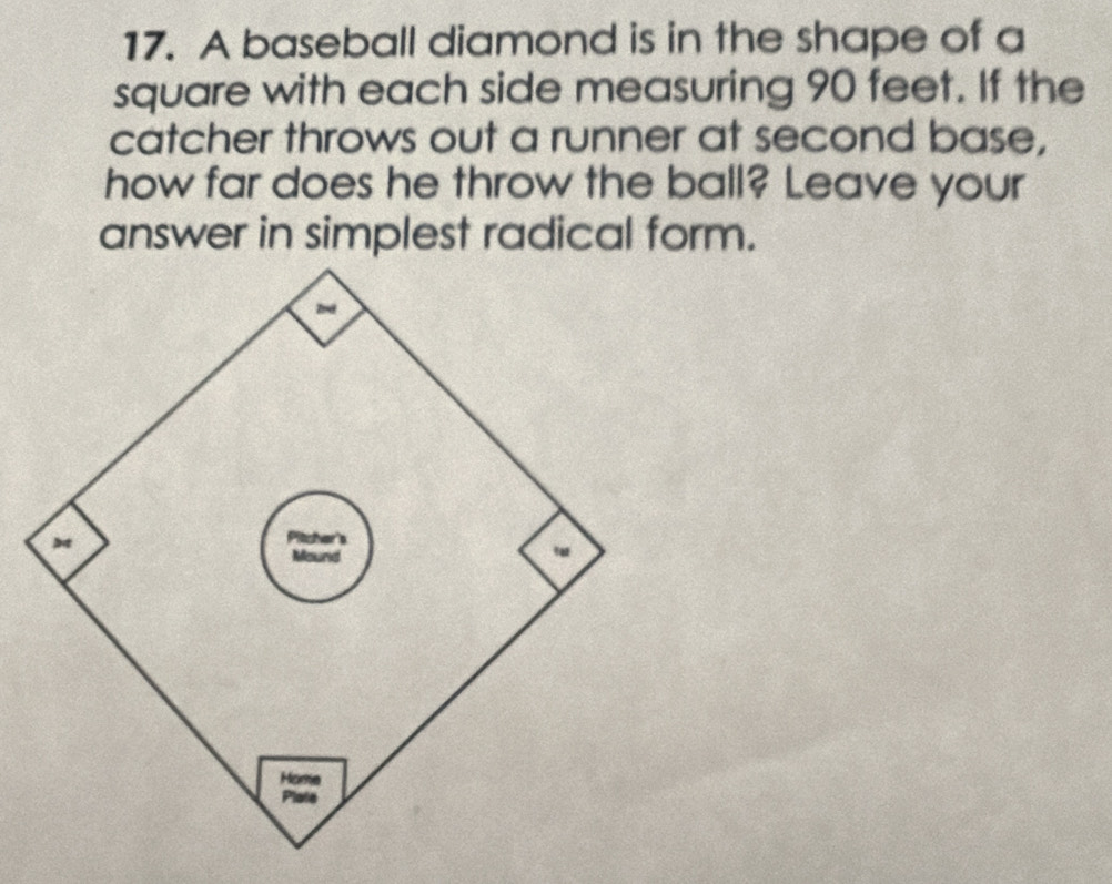 A baseball diamond is in the shape of a 
square with each side measuring 90 feet. If the 
catcher throws out a runner at second base, 
how far does he throw the ball? Leave your 
answer in simplest radical form. 
Home 
Plate