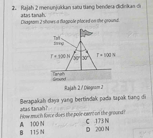 Rajah 2 menunjukkan satu tiang bendera didirikan di
atas tanah.
Diagram 2 shows a flagpole placed on the ground.
Tali
String
T=100N 30° 30° T=100N
Tanah
Ground
Rajah 2 / Diagram 2
Berapakah daya yang bertindak pada tapak tiang di
atas tanah?
How much force does the pole exert on the ground?
A 100 N C 173 N
B 115 N D 200 N