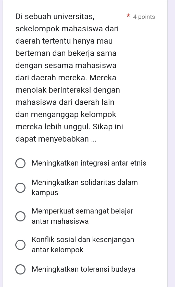 Di sebuah universitas, 4 points
sekelompok mahasiswa dari
daerah tertentu hanya mau
berteman dan bekerja sama
dengan sesama mahasiswa
dari daerah mereka. Mereka
menolak berinteraksi dengan
mahasiswa dari daerah lain
dan menganggap kelompok
mereka lebih unggul. Sikap ini
dapat menyebabkan ...
Meningkatkan integrasi antar etnis
Meningkatkan solidaritas dalam
kampus
Memperkuat semangat belajar
antar mahasiswa
Konflik sosial dan kesenjangan
antar kelompok
Meningkatkan toleransi budaya