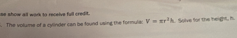 se show all work to receive full credit. 
. The volume of a cylinder can be found using the formula: V=π r^2h. Solve for the height, h.