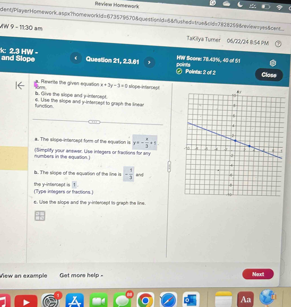 Review Homework 
dent/PlayerHomework.aspx?homeworkId=673579570&questionId=6&flushed=true&cld; =7828259 &review =yes c ent... 
MW 9-11:30 am TaKilya Turner 06/22/24 
8:54 PM 
k: 2.3 HW - HW Score: 78.43%, 40 of 51 
Question 21, 2.3.61 , 
and Slope points 
ⓥ Points: 2 of 2 Close 
a. Rewrite the given equation x+3y-3=0 slope-intercept 
orm. 
b. Give the slope and y-intercept. 
c. Use the slope and y-intercept to graph the linear 
function. 
a. The slope-intercept form of the equation is y=- x/3 +1. 
(Simplify your answer. Use integers or fractions for any 
numbers in the equation.) 
b. The slope of the equation of the line is - 1/3  and 
the y-intercept is 1. 
(Type integers or fractions.) 
c. Use the slope and the y-intercept to graph the line. 
View an example Get more help 
Next 
88 
Aa