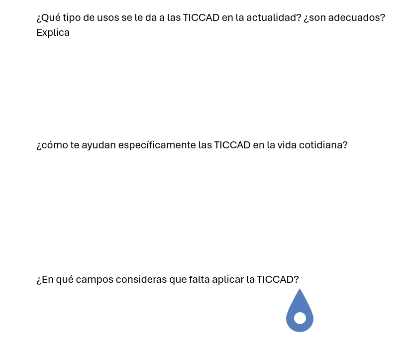 ¿Qué tipo de usos se le da a las TICCAD en la actualidad? ¿son adecuados? 
Explica 
¿cómo te ayudan específicamente las TICCAD en la vida cotidiana? 
¿En qué campos consideras que falta aplicar la TICCAD?