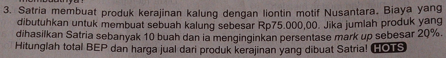 a y u 
3. Satria membuat produk kerajinan kalung dengan liontin motif Nusantara. Biaya yang 
dibutuhkan untuk membuat sebuah kalung sebesar Rp75.000,00. Jika jumlah produk yang 
dihasilkan Satria sebanyak 10 buah dan ia menginginkan persentase mark up sebesar 20%. 
Hitunglah total BEP dan harga jual dari produk kerajinan yang dibuat Satria! HOTS