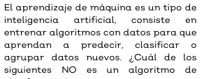 El aprendizaje de máquina es un tipo de 
inteligencia artificial, consiste en 
entrenar algoritmos con datos para que 
aprendan a predecir, clasificar o 
agrupar datos nuevos. ¿Cuál de los 
siguientes NO es un algoritmo de