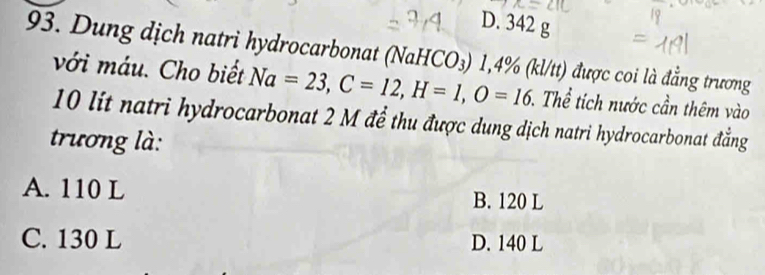 D. 342 g
93. Dung dịch natri hydrocarbonat (NaHCO₃) 1,4% (kl/tt) được coi là đẳng trương
với máu. Cho biết Na=23, C=12, H=1, O=16 T. Thể tích nước cần thêm vào
10 lit natri hydrocarbonat 2 M để thu được dung dịch natri hydrocarbonat đẳng
trương là:
A. 110 L B. 120 L
C. 130 L D. 140 L