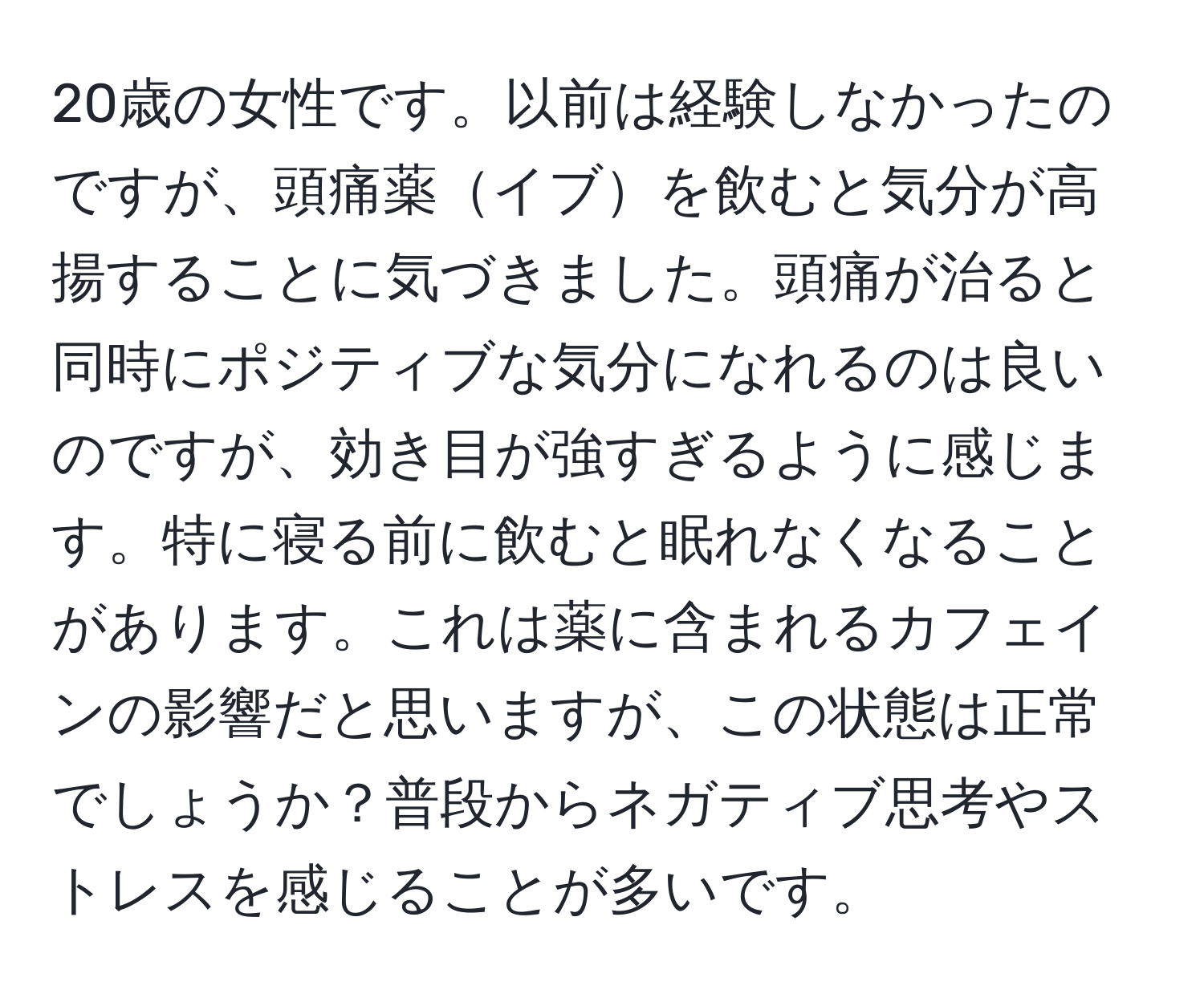 20歳の女性です。以前は経験しなかったのですが、頭痛薬イブを飲むと気分が高揚することに気づきました。頭痛が治ると同時にポジティブな気分になれるのは良いのですが、効き目が強すぎるように感じます。特に寝る前に飲むと眠れなくなることがあります。これは薬に含まれるカフェインの影響だと思いますが、この状態は正常でしょうか？普段からネガティブ思考やストレスを感じることが多いです。