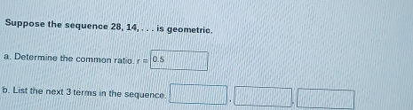 Suppose the sequence 28, 14, . . . is geometric. 
a. Determine the common ratio. r=|0.5
b. List the next 3 terms in the sequence. □ .□ □ □ ,□