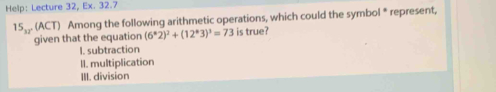 Help: Lecture 32, Ex. 32.7
15_32° (ACT) Among the following arithmetic operations, which could the symbol * represent,
given that the equation (6^*2)^2+(12^*3)^3=73 is true?
I. subtraction
II. multiplication
III. division