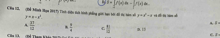 D S=∈t f(x)dx-∈t f(x)dx. 
Câu 12. (Đề Minh Họa 2017) Tính diện tích hình phẳng giới hạn bởi đồ thị hàm số y=x^3-x và đồ thị hàm số
y=x-x^2.
A. S =
A.  37/12  B.  9/4  C.  81/12  D. 13
Câu 13. a (Dhat e Tham Khảo 2017 C. S