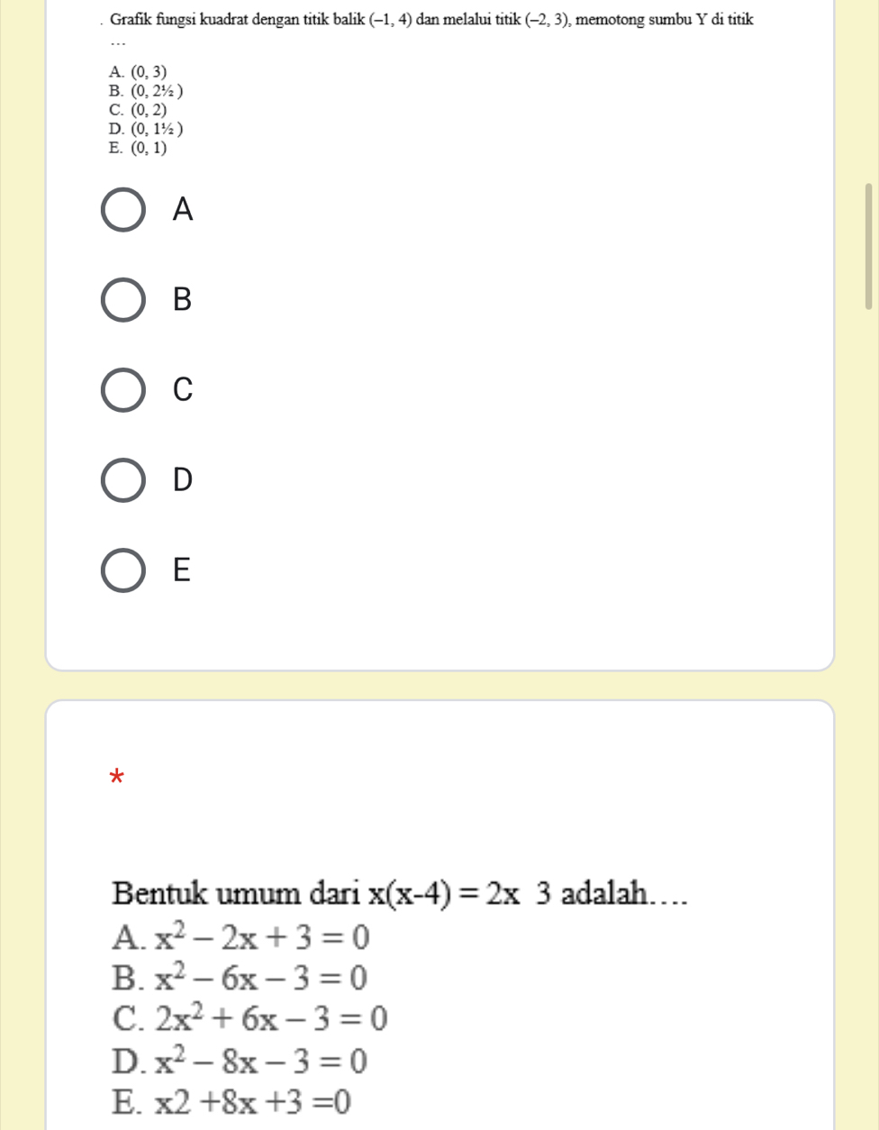 Grafik fungsi kuadrat dengan titik balik (-1,4) dan melalui titik (-2,3) , memotong sumbu Y di titik
A. (0,3)
B. (0,21/2)
C. (0,2)
D. (0,11/2)
E. (0,1)
A
B
C
D
E
*
Bentuk umum dari x(x-4)=2x3 adalah…
A. x^2-2x+3=0
B. x^2-6x-3=0
C. 2x^2+6x-3=0
D. x^2-8x-3=0
E. x2+8x+3=0