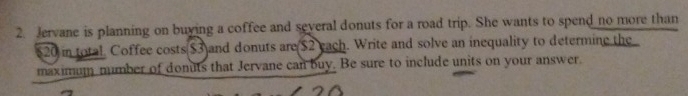 Jervane is planning on buying a coffee and several donuts for a road trip. She wants to spend no more than
520 in total. Coffee costs $3)and donuts are($2 each. Write and solve an inequality to determine the 
maximum number of donuts that Jervane can buy. Be sure to include units on your answer.