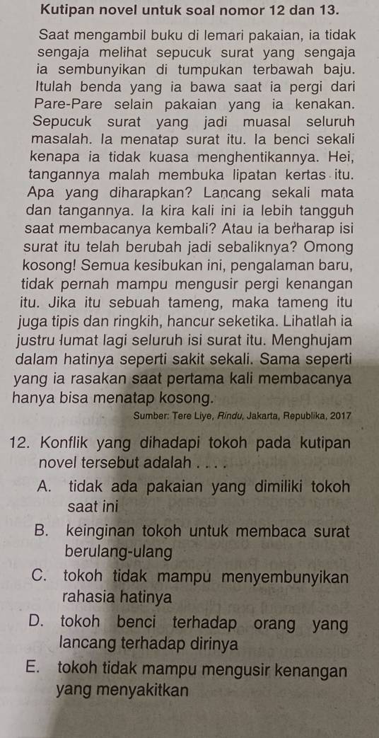 Kutipan novel untuk soal nomor 12 dan 13.
Saat mengambil buku di lemari pakaian, ia tidak
sengaja melihat sepucuk surat yang sengaja
ia sembunyikan di tumpukan terbawah baju.
Itulah benda yang ia bawa saat ia pergi dari
Pare-Pare selain pakaian yang ia kenakan.
Sepucuk surat yang jadi muasal seluruh
masalah. Ia menatap surat itu. Ia benci sekali
kenapa ia tidak kuasa menghentikannya. Hei,
tangannya malah membuka lipatan kertas itu.
Apa yang diharapkan? Lancang sekali mata
dan tangannya. Ia kira kali ini ia lebih tangguh
saat membacanya kembali? Atau ia berharap isi
surat itu telah berubah jadi sebaliknya? Omong
kosong! Semua kesibukan ini, pengalaman baru,
tidak pernah mampu mengusir pergi kenangan
itu. Jika itu sebuah tameng, maka tameng itu
juga tipis dan ringkih, hancur seketika. Lihatlah ia
justru lumat lagi seluruh isi surat itu. Menghujam
dalam hatinya seperti sakit sekali. Sama seperti
yang ia rasakan saat pertama kali membacanya
hanya bisa menatap kosong.
Sumber: Tere Liye, Rindu, Jakarta, Republika, 2017
12. Konflik yang dihadapi tokoh pada kutipan
novel tersebut adalah . . . .
A. tidak ada pakaian yang dimiliki tokoh
saat ini
B. keinginan tokoh untuk membaca surat
berulang-ulang
C. tokoh tidak mampu menyembunyikan
rahasia hatinya
D. tokoh benci terhadap orang yang
lancang terhadap dirinya
E. tokoh tidak mampu mengusir kenangan
yang menyakitkan