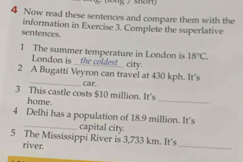 ). (long / shört) 
4 Now read these sentences and compare them with the 
information in Exercise 3. Complete the superlative 
sentences. 
1 The summer temperature in London is 18°C. 
London is __the coldest_ city. 
_ 
2 A Bugatti Veyron can travel at 430 kph. It’s 
car. 
_ 
3 This castle costs $10 million. It’s 
home. 
_ 
4 Delhi has a population of 18.9 million. It’s 
capital city. 
5 The Mississippi River is 3,733 km. It’s 
river. 
_