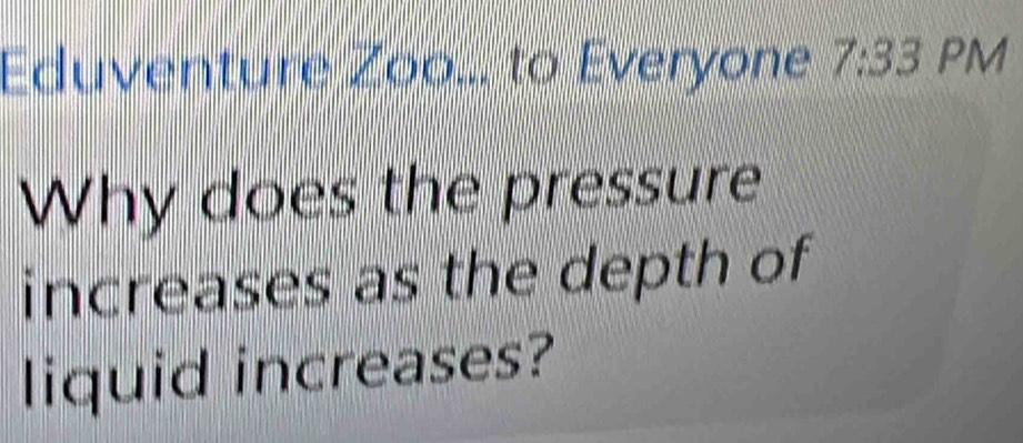 Eduventure Zoo... to Everyone 7:33 PM 
Why does the pressure 
increases as the depth of 
liquid increases?