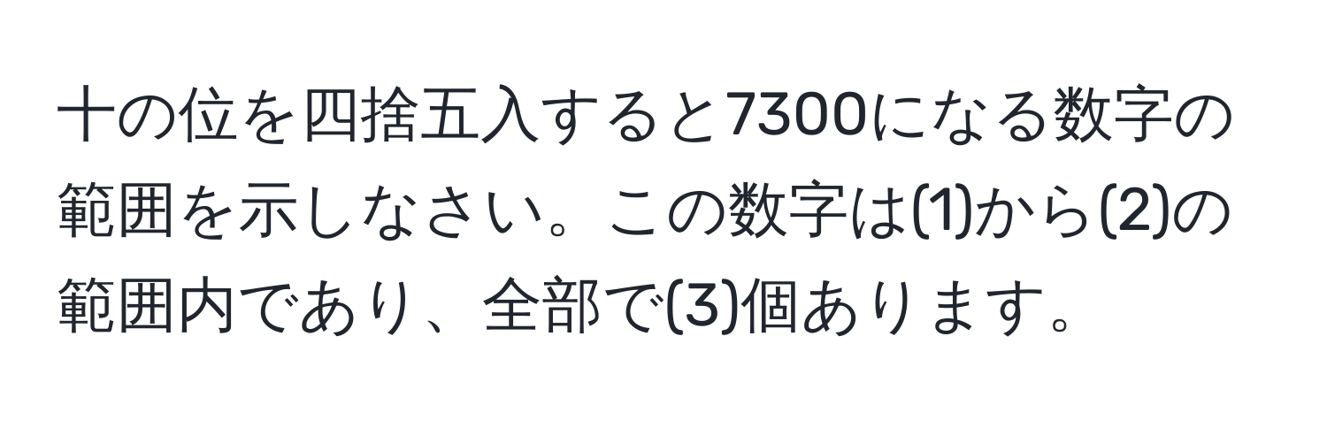 十の位を四捨五入すると7300になる数字の範囲を示しなさい。この数字は(1)から(2)の範囲内であり、全部で(3)個あります。