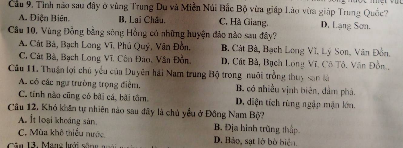 Tình nào sau đây ở vùng Trung Du và Miền Núi Bắc Bộ vừa giáp Lào vừa giáp Trung Quốc?
A. Điện Biên. B. Lai Châu. C. Hà Giang. D. Lạng Sơn.
Câu 10. Vùng Đồng bằng sông Hồng có những huyện đảo nào sau đây?
A. Cát Bà, Bạch Long Vĩ, Phú Quý, Vân Đồn. B. Cát Bà, Bạch Long Vĩ, Lý Sơn, Vân Đồn.
C. Cát Bà, Bạch Long Vĩ. Côn Đảo, Vân Đồn. D. Cát Bà, Bạch Long Vĩ. Cô Tô. Vân Đồn..
Câu 11. Thuận lợi chủ yếu của Duyên hải Nam trung Bộ trong nuôi trồng thuy san là
A. có các ngư trường trọng điểm. B. có nhiều vịnh biên, dầm phá.
C. tinh nào cũng có bãi cá, bãi tôm. D. diện tích rừng ngập mặn lớn.
Câu 12. Khó khăn tự nhiên nào sau đây là chủ yếu ở Đông Nam Bộ?
A. Ít loại khoáng sản. B. Địa hình trũng thấp.
C. Mùa khô thiếu nước. D. Bảo, sạt lở bờ biển.
Câu 13. Mang lưới sông ngời