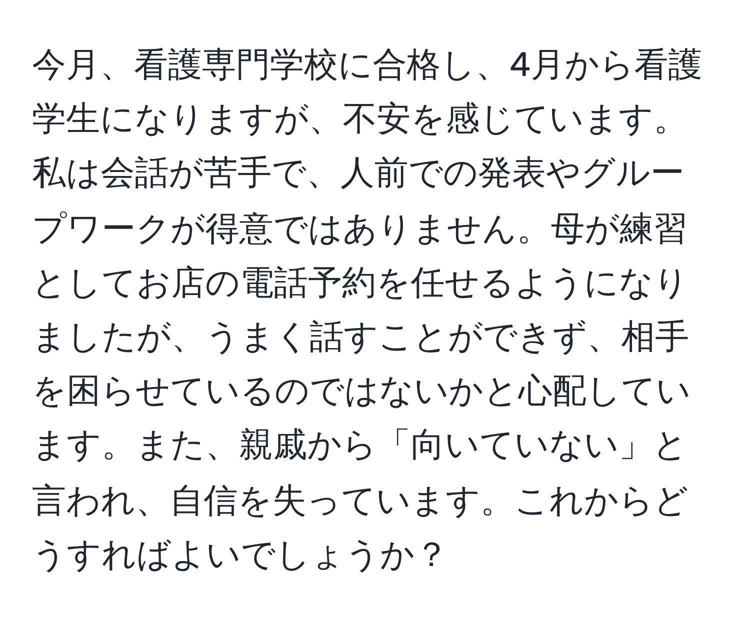 今月、看護専門学校に合格し、4月から看護学生になりますが、不安を感じています。私は会話が苦手で、人前での発表やグループワークが得意ではありません。母が練習としてお店の電話予約を任せるようになりましたが、うまく話すことができず、相手を困らせているのではないかと心配しています。また、親戚から「向いていない」と言われ、自信を失っています。これからどうすればよいでしょうか？