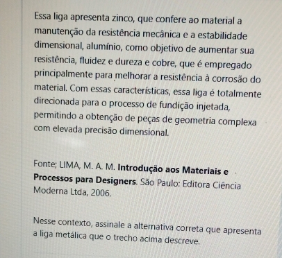 Essa liga apresenta zinco, que confere ao material a 
manutenção da resistência mecânica e a estabilidade 
dimensional, alumínio, como objetivo de aumentar sua 
resistência, fluidez e dureza e cobre, que é empregado 
principalmente para melhorar a resistência à corrosão do 
material. Com essas características, essa liga é totalmente 
direcionada para o processo de fundição injetada, 
permitindo a obtenção de peças de geometria complexa 
com elevada precisão dimensional. 
Fonte; LIMA, M. A. M. Introdução aos Materiais e 
Processos para Designers. São Paulo: Editora Ciência 
Moderna Ltda, 2006. 
Nesse contexto, assinale a alternativa correta que apresenta 
a liga metálica que o trecho acima descreve.