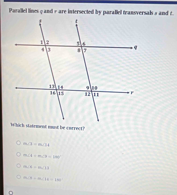 Parallel lines qand £ are intersected by parallel transversals s and t.
m∠ 3=m∠ 14
m∠ 4+m∠ 9=180°
m∠ 6=m∠ 13
m∠ 8+m∠ 14=180°