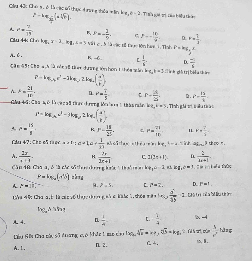 Cho a, b là các số thực dương thỏa mãn log _ab=2. Tính giá trị của biểu thức
P=log _ sqrt(a)/b (a.sqrt[3](b)).
B.
A. P= 2/15 . P=- 2/9 . C. P=- 10/9 . D. P= 2/3 .
Câu 44: Cho log _ax=2,log _bx=3 với a, b là các số thực lớn hơn 1. Tính P=log _ a/b^2 x.
A. 6 . B. -6 .
C.  1/6 .
D.  (-1)/6 
Câu 45: Cho a,6 là các số thực dương lớn hơn 1 thỏa mãn log _ab=3.Tính giá trị biểu thức
P=log _a^3ba^3-3log _a^22.log _4( a/b ).
A. P= 21/10 . B. P= 7/5 . C. P= 18/25 . D. P= 15/8 .
Câu 46: Cho a, b là các số thực dương lớn hơn 1 thỏa mãn log _ab=3. Tính gái trị biểu thức
P=log _a^2ba^3-3log _a^22.log _4( a/b ).
A. P= 15/8 . P= 18/25 . C. P= 21/10 . D. P= 7/5 .
B.
Câu 47: Cho số thực a>0;a!= 1,a!=  1/27  và số thực x thỏa mãn log _a3=x. Tính log _27a9 theo x .
A.  2x/x+3 .  2x/3x+1 . C. 2(3x+1). D.  2/3x+1 .
B.
Câu 48: Cho a , b là các số thực dương khác 1 thoả mãn log _2a=2 và log _4b=3. Giá trị biểu thức
P=log _a(a^2b) bằng
A. P=10. B. P=5. C. P=2. D. P=1.
Câu 49: Cho a,b là các số thực dương và a khác 1, thỏa mãn log _a^3 a^5/sqrt[4](b) =2. Giá trị của biểu thức
log _ab bằng
A. 4 .
C.
B.  1/4 . - 1/4 . D. -4
Câu 50: Cho các số dương a,6 khác 1 sao cho log _16sqrt[3](a)=log _a^2sqrt[9](b)=log _b2. Giá trị của  b/a^3  bằng:
B. 2 . C. 4 . D. 8 .
A. 1.