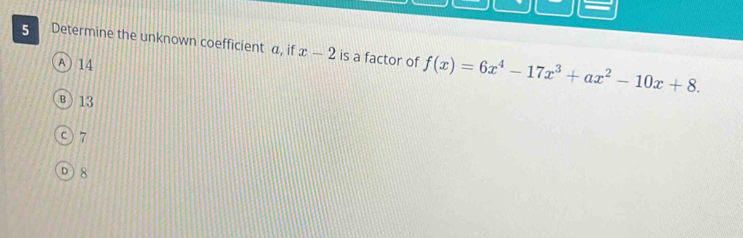 Determine the unknown coefficient a, if x-2 is a factor of f(x)=6x^4-17x^3+ax^2-10x+8.
A) 14
B) 13
○) 7
D) 8