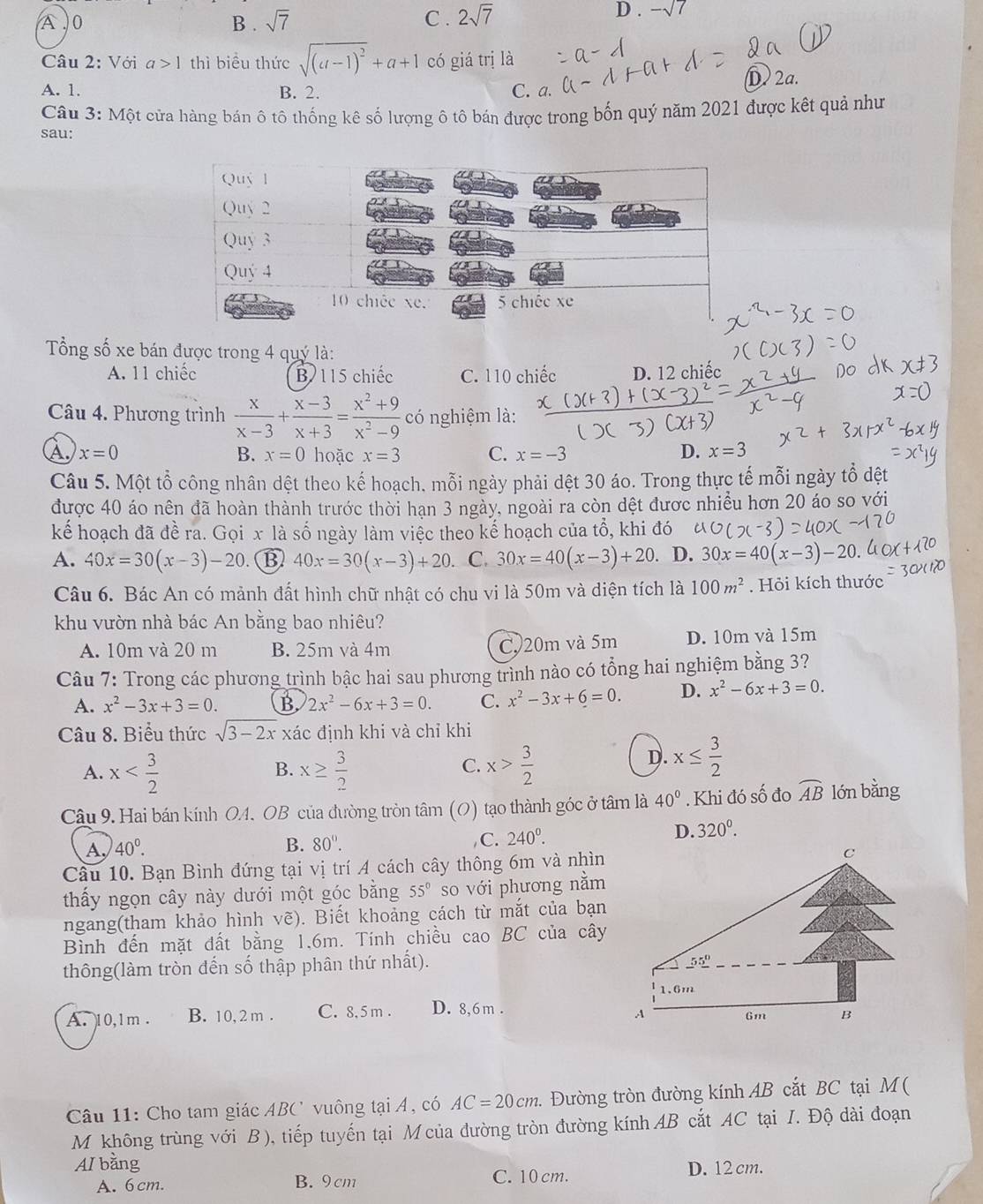 A ,0 B . sqrt(7) C . 2sqrt(7) D . -sqrt(7)
Câu 2: Với a>1 thì biểu thức sqrt((a-1)^2)+a+1 có giá trị là
D. 2a.
A. 1. B. 2. C. a.
Câu 3: Một cửa hàng bán ô tô thống kê số lượng ô tô bán được trong bốn quý năm 2021 được kết quả như
sau:
ổng số xe bán được trong 4 quý là:
A. 11 chiếc B 115 chiếc C. 110 chiếc D. 12 chiếc
Câu 4. Phương trình  x/x-3 + (x-3)/x+3 = (x^2+9)/x^2-9  có nghiệm là:
A. x=0 B. x=0 hoặc x=3 C. x=-3 D. x=3
Câu 5. Một tổ công nhân dệt theo kế hoạch, mỗi ngày phải dệt 30 áo. Trong thực tế mỗi ngày tổ đệt
được 40 áo nên đã hoàn thành trước thời hạn 3 ngày, ngoài ra còn dệt được nhiều hơn 20 áo so với
kể hoạch đã đề ra. Gọi x là số ngày làm việc theo kế hoạch của tổ, khi đó
A. 40x=30(x-3)-20. B 40x=30(x-3)+20. C. 30x=40(x-3)+20 D. 30x=40(x-3)-20
Câu 6. Bác An có mảnh đất hình chữ nhật có chu vi là 50m và diện tích là 100m^2. Hỏi kích thước
khu vườn nhà bác An bằng bao nhiêu?
A. 10m và 20 m B. 25m và 4m C 20m và 5m D. 10m và 15m
Câu 7: Trong các phương trình bậc hai sau phương trình nào có tổng hai nghiệm bằng 3?
A. x^2-3x+3=0. B. 2x^2-6x+3=0. C. x^2-3x+6=0. D. x^2-6x+3=0.
Câu 8. Biểu thức sqrt(3-2x) xác định khi và chỉ khi
A. x x≥  3/2  x> 3/2 
B.
C.
D. x≤  3/2 
Câu 9. Hai bán kính OA. OB của đường tròn tâm (O) tạo thành góc ở tâm là 40°. Khi đó số đo widehat AB lón bằng
A, 40°. 80°. C. 240^0.
D. 320^0.
B.
Câu 10. Bạn Bình đứng tại vị trí A cách cây thông 6m và nhìn
thấy ngọn cây này dưới một góc bằng 55° so với phương nằm
ngang(tham khảo hình vẽ). Biết khoảng cách từ mắt của bạn
Bình đến mặt đất bằng 1.6m. Tính chiều cao BC của cây
thông(làm tròn đến số thập phân thứ nhất).
A. 10,1m . B. 10,2 m . C. 8, 5 m . D. 8,6m .
Câu 11: Cho tam giác ABC vuông tại Á, có AC=20cm 1. Đường tròn đường kính AB cắt BC tại M(
M không trùng với B ), tiếp tuyến tại M của đường tròn đường kính AB cắt AC tại I. Độ dài đoạn
AI bằng D. 12 cm.
A. 6cm. B. 9cm C. 10 cm.