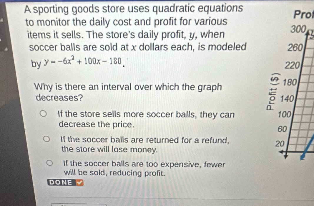 A sporting goods store uses quadratic equations
Prol
to monitor the daily cost and profit for various
items it sells. The store's daily profit, y, when
soccer balls are sold at x dollars each, is modeled 
by y=-6x^2+100x-180
Why is there an interval over which the graph
decreases?
If the store sells more soccer balls, they can 
decrease the price.
If the soccer balls are returned for a refund,
the store will lose money.
If the soccer balls are too expensive, fewer
will be sold, reducing profit.
DONE