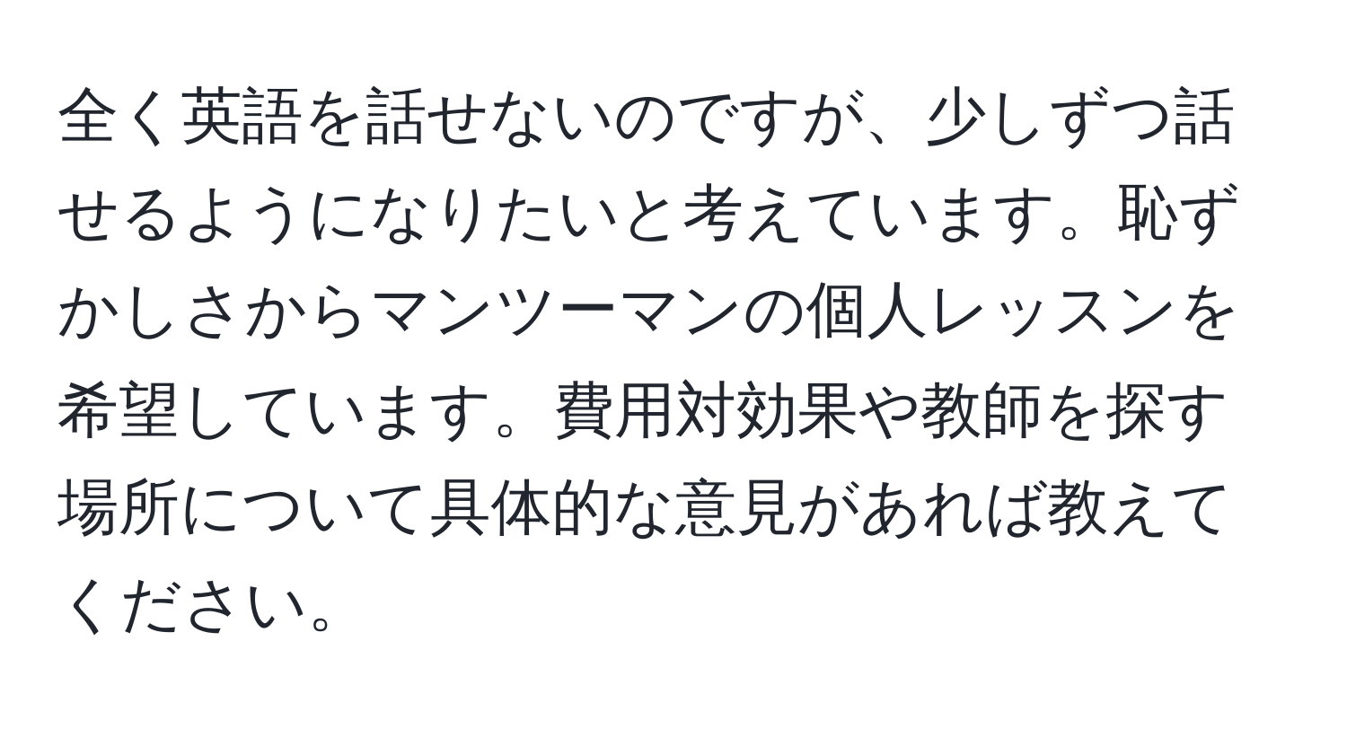 全く英語を話せないのですが、少しずつ話せるようになりたいと考えています。恥ずかしさからマンツーマンの個人レッスンを希望しています。費用対効果や教師を探す場所について具体的な意見があれば教えてください。