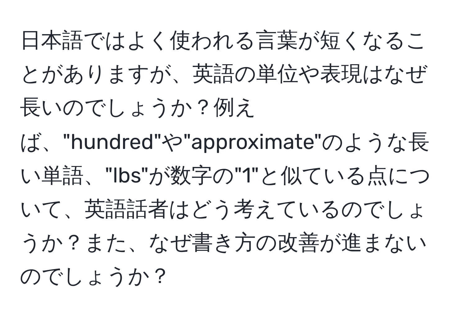 日本語ではよく使われる言葉が短くなることがありますが、英語の単位や表現はなぜ長いのでしょうか？例えば、"hundred"や"approximate"のような長い単語、"lbs"が数字の"1"と似ている点について、英語話者はどう考えているのでしょうか？また、なぜ書き方の改善が進まないのでしょうか？