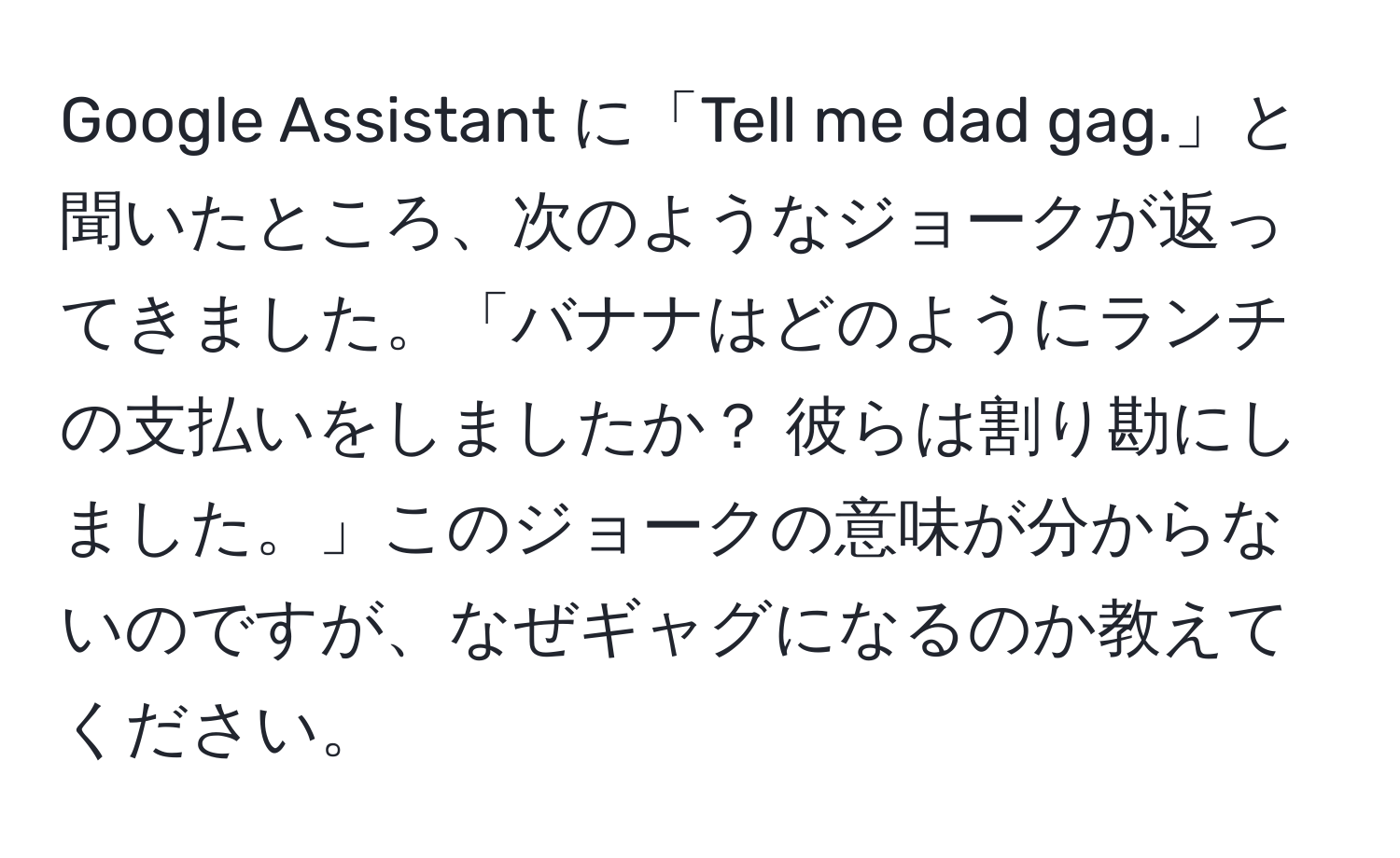 Google Assistant に「Tell me dad gag.」と聞いたところ、次のようなジョークが返ってきました。「バナナはどのようにランチの支払いをしましたか？ 彼らは割り勘にしました。」このジョークの意味が分からないのですが、なぜギャグになるのか教えてください。