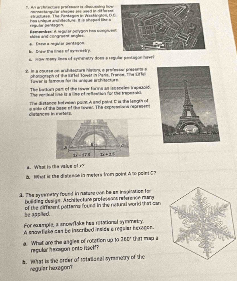 An architecture professor is discussing how
nonrectangular shapes are used in different
structures. The Pentagon in Washington, D.C
has unique architecture. It is shaped like a
regular pentagon.
Remember: A regular polygon has congruen
sides and congruent angles.
a. Draw a regular pentagon.
b. Draw the lines of symmetry.
c. How many lines of symmetry does a regular pentagon have?
2. In a course on architecture history, a professor presents a
photograph of the Eiffel Tower in Paris, France. The Eiffel
Tower is famous for its unique architecture.
The bottom part of the tower forms an isosceles trapezoid.
The vertical line is a line of reflection for the trapezoid.
The distance between point A and point C is the length of
a side of the base of the tower. The expressions represent
distances in meters.
a. What is the value of x?
b. What is the distance in meters from point A to point C?
3. The symmetry found in nature can be an inspiration for
building design. Architecture professors reference many
of the different patterns found in the natural world that can
be applied.
For example, a snowflake has rotational symmetry.
A snowflake can be inscribed inside a regular hexagon.
a. What are the angles of rotation up to 360° that map a
regular hexagon onto itself?
b. What is the order of rotational symmetry of the
regular hexagon?