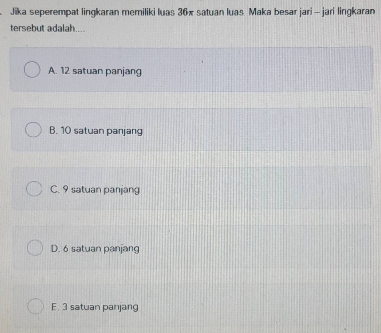 Jika seperempat lingkaran memiliki luas 36π satuan luas. Maka besar jari - jari lingkaran
tersebut adalah....
A. 12 satuan panjang
B. 10 satuan panjang
C. 9 satuan panjang
D. 6 satuan panjang
E. 3 satuan panjang