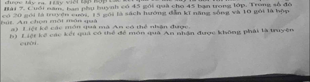 được lấy ra. Hãy việt tập hợp cr 
Bài 7. Cuối năm, ban phụ huynh có 45 gói quà cho 45 bạn trong lớp. Trong số đó 
có 20 gói là truyện cười, 15 gói là sách hướng dẫn kĩ năng sống và 10 gói là hộp 
bút. An chọn một món quả 
a) Liệt kê các món quả mà An có thể nhận được. 
b) Liệt kể các kết quả có thể để món quà An nhận được không phải là truyện 
cười